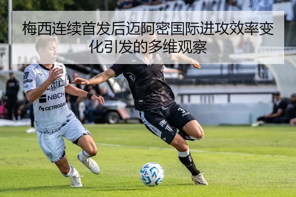 梅西连续首发后迈阿密国际进攻效率变化引发的多维观察