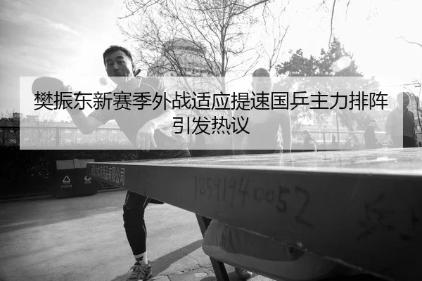 樊振东新赛季外战适应提速国乒主力排阵引发热议